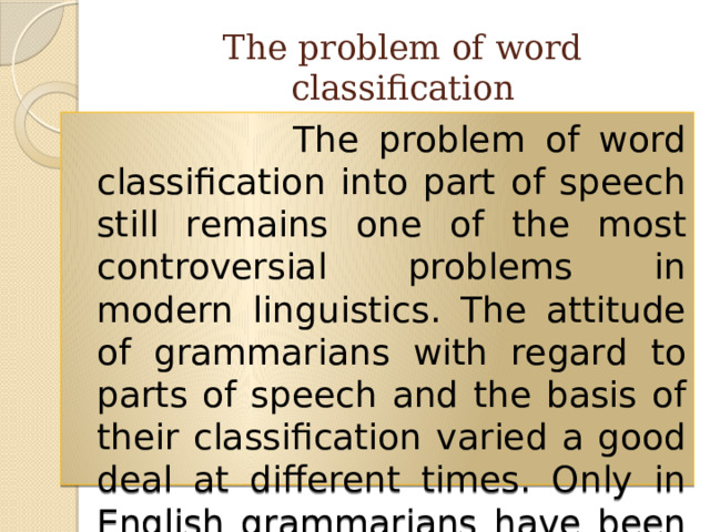 The problem of word classification  The problem of word classification into part of speech still remains one of the most controversial problems in modern linguistics. The attitude of grammarians with regard to parts of speech and the basis of their classification varied a good deal at different times. Only in English grammarians have been vacillating between 3 and 13 parts of speech. 