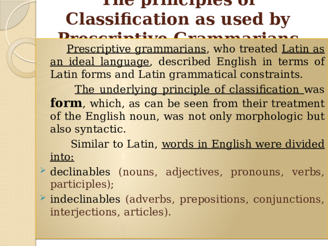 The principles of Classification as used by Prescriptive Grammarians  Prescriptive grammarians , who treated Latin as an ideal language , described English in terms of Latin forms and Latin grammatical constraints.  The underlying principle of classification was form , which, as can be seen from their treatment of the English noun, was not only morphologic but also syntactic.  Similar to Latin, words in English were divided into: declinables (nouns, adjectives, pronouns, verbs, participles); indeclinables (adverbs, prepositions, conjunctions, interjections, articles). 