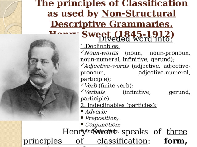 The principles of Classification as used by Non-Structural Descriptive Grammaries.  Henry Sweet (1845-1912) Diveded word into: 1.Declinables: Noun-words (noun, noun-pronoun, noun-numeral, infinitive, gerund); Adjective-words (adjective, adjective-pronoun, adjective-numeral, participle); Verb (finite verb); Verbals (infinitive, gerund, participle). 2. Indeclinables (particles): Adverb; Preposition; Conjunction; Interjection.  Henry Sweet speaks of three principles of classification : form, meaning and function . 