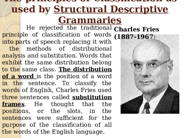 The principles of Classification as used by Structural Descriptive Grammaries  He rejected the traditional principle of classification of words into parts of speech replacing it with the methods of distributional analysis and substitution. Words that exhibit the same distribution belong to the same class. The distribution of a word is the position of a word in the sentence. To classify the words of English, Charles Fries used three sentences called substitution frames . He thought that the positions, or the slots, in the sentences were sufficient for the purpose of the classification of all the words of the English language. Charles Fries (1887-1967 ) 
