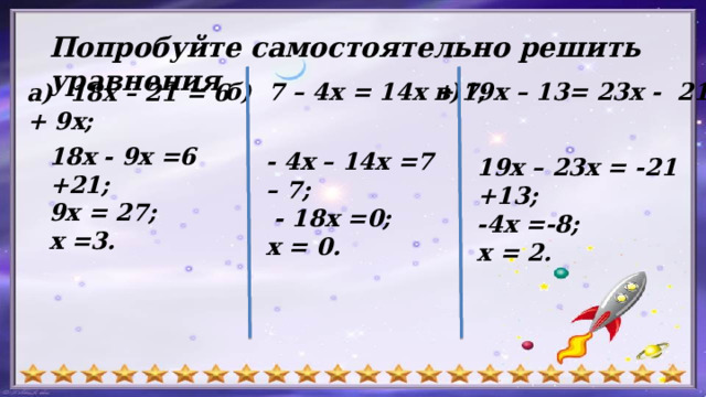 Попробуйте самостоятельно решить уравнения в)19х – 13= 23х - 21; б) 7 – 4х = 14х + 7; а) 18х – 21 = 6 + 9х; 18х - 9х =6 +21; 9х = 27; х =3. - 4х – 14х =7 – 7;  - 18х =0; х = 0. 19х – 23х = -21 +13; -4х =-8; х = 2. 