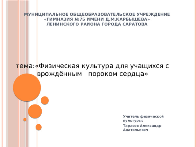 Муниципальное общеобразовательское учреждение  «ГИМНАЗИЯ №75 ИМЕНИ Д.М.КАРБЫШЕВА»  Ленинского района города Саратова   тема:«Физическая культура для учащихся с врождённым пороком сердца»   Учитель физической культуры: Тарасов Александр Анатольевич 