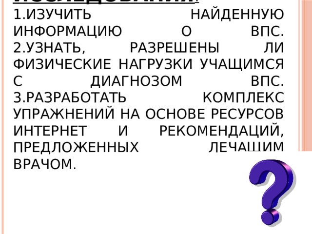 Задачи исследования :  1.Изучить найденную информацию о ВПС.  2.Узнать, разрешены ли физические нагрузки учащимся с диагнозом ВПС.  3.Разработать комплекс упражнений на основе ресурсов Интернет и рекомендаций, предложенных лечащим врачом . 