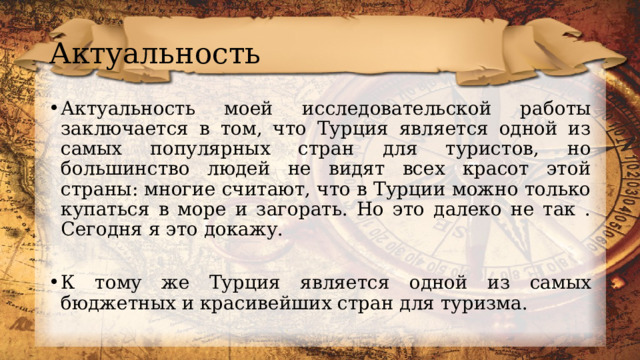 Актуальность Актуальность моей исследовательской работы заключается в том, что Турция является одной из самых популярных стран для туристов, но большинство людей не видят всех красот этой страны: многие считают, что в Турции можно только купаться в море и загорать. Но это далеко не так . Сегодня я это докажу. К тому же Турция является одной из самых бюджетных и красивейших стран для туризма. 