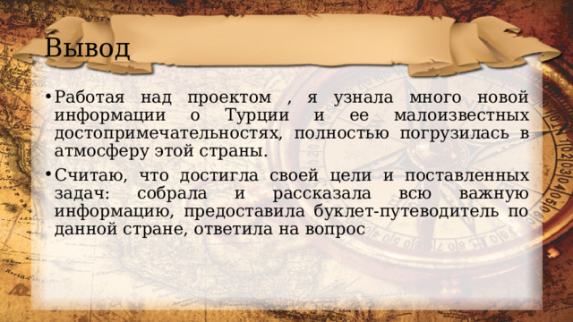 Вывод Работая над проектом , я узнала много новой информации о Турции и ее малоизвестных достопримечательностях, полностью погрузилась в атмосферу этой страны. Считаю, что достигла своей цели и поставленных задач: собрала и рассказала всю важную информацию, предоставила буклет-путеводитель по данной стране, ответила на вопрос 