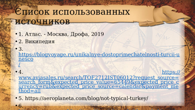 Список использованных источников 1. Атлас. - Москва, Дрофа, 2019 2. Википедия 3. https://blogvoyage.ru/unikalnye-dostoprimechatelnosti-turcii-unesco / 4. https :// www.aviasales.ru/search/TOF2712IST06012?request_source=search_form&expected_price_value=65449&expected_price_currency=rub&expected_price_source=calendar&payment_method=all 5. https://aeroplaneta.com/blog/not-typical-turkey/ 6. https://www.erv.ru/blog/travel/turetskaya_kukhnya_kakie_natsionalnye_blyuda_nuzhno_obyazatelno_poprobovat / 7. https://blogvoyage.ru/unikalnye-dostoprimechatelnosti-turcii-unesco/ 
