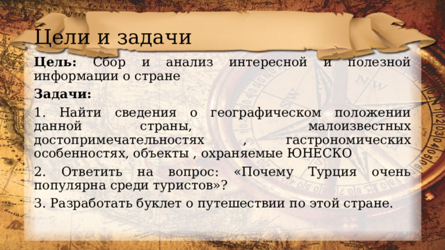 Цели и задачи Цель: Сбор и анализ интересной и полезной информации о стране Задачи: 1. Найти сведения о географическом положении данной страны, малоизвестных достопримечательностях , гастрономических особенностях, объекты , охраняемые ЮНЕСКО 2. Ответить на вопрос: «Почему Турция очень популярна среди туристов»? 3. Разработать буклет о путешествии по этой стране. 