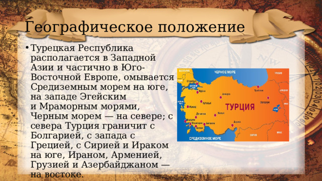 Географическое положение Турецкая Республика располагается в Западной Азии и частично в Юго-Восточной Европе, омывается Средиземным морем на юге, на западе Эгейским и Мраморным морями, Черным морем — на севере; с севера Турция граничит с Болгарией, с запада с Грецией, с Сирией и Ираком на юге, Ираном, Арменией, Грузией и Азербайджаном — на востоке. 