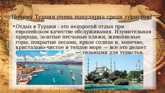 Почему Турция очень популярна среди туристов? Отдых в Турции - это недорогой отдых при европейском качестве обслуживания. Изумительная природа, золотые песчаные пляжи, живописные горы, покрытые лесами, яркое солнце и, конечно, кристально-чистое и теплое море — все это делает курорты Турции привлекательными для туристов. 