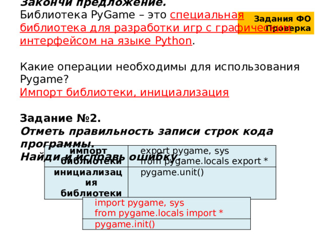 Задание №1. Закончи предложение. Библиотека PyGame – это специальная библиотека для разработки игр с графическим интерфейсом на языке Python . Какие операции необходимы для использования Pygame? Импорт библиотеки, инициализация  Задание №2. Отметь правильность записи строк кода программы. Найди и исправь ошибку. Задания ФО Проверка импорт библиотеки инициализация библиотеки export pygame, sys pygame.unit() from pygame.locals export * import pygame, sys pygame.init() from pygame.locals import * 