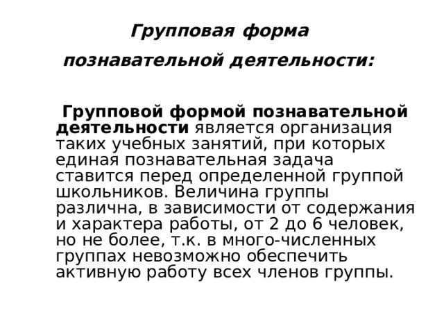 Групповая  форма  познавательной деятельности:    Групповой формой познавательной деятельности является организация таких учебных занятий, при которых единая познавательная задача ставится перед определенной группой школьников. Величина группы различна, в зависимости от содержания и характера работы, от 2 до 6 человек, но не более, т.к. в много-численных группах невозможно обеспечить активную работу всех членов группы. 