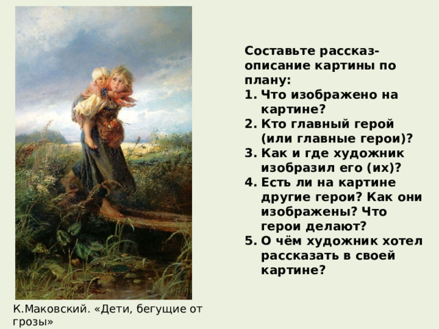 Составьте рассказ-описание картины по плану: Что изображено на картине? Кто главный герой (или главные герои)? Как и где художник изобразил его (их)? Есть ли на картине другие герои? Как они изображены? Что герои делают? О чём художник хотел рассказать в своей картине? К.Маковский. «Дети, бегущие от грозы» 