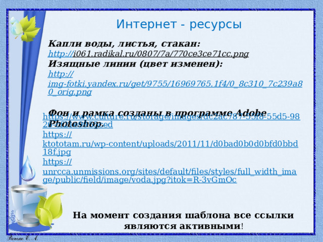 Интернет - ресурсы  Капли воды, листья, стакан: http:// i061.radikal.ru/0807/7a/770ce3ce71cc.png  Изящные линии (цвет изменен): http:// img-fotki.yandex.ru/get/9755/16969765.1f4/0_8c310_7c239a80_orig.png  Фон и рамка созданы в программе Adobe Photoshop. https://www.culture.ru/storage/images/dc2ac787-55f8-55d5-9826-cf21e9955ced https:// ktototam.ru/wp-content/uploads/2011/11/d0bad0b0d0bfd0bbd18f.jpg https:// unrcca.unmissions.org/sites/default/files/styles/full_width_image/public/field/image/voda.jpg?itok=R-3vGmOc На момент создания шаблона все ссылки являются активными ! 