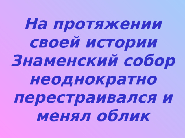 На протяжении своей истории Знаменский собор неоднократно перестраивался и менял облик 