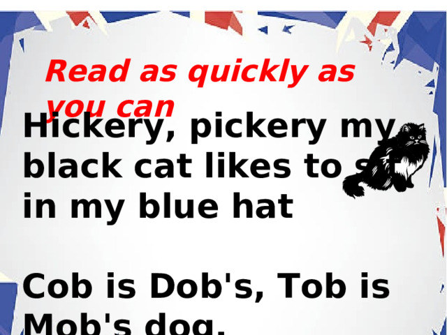 Read as quickly as you can Hickery, pickery my black cat likes to sit in my blue hat  Cob is Dob's, Tob is Mob's dog.  . 