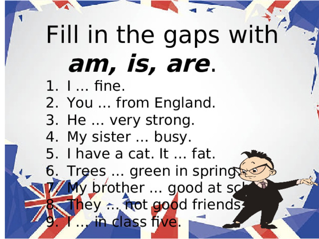 Fill in the gaps with am, is, are . I … fine. You … from England. He … very strong. My sister … busy. I have a cat. It … fat. Trees … green in spring. My brother … good at school. They … not good friends. I … in class five. 