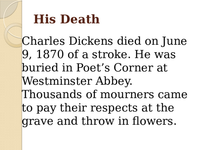 His Death Charles Dickens died on June 9, 1870 of a stroke. He was buried in Poet’s Corner at Westminster Abbey. Thousands of mourners came to pay their respects at the grave and throw in flowers. 