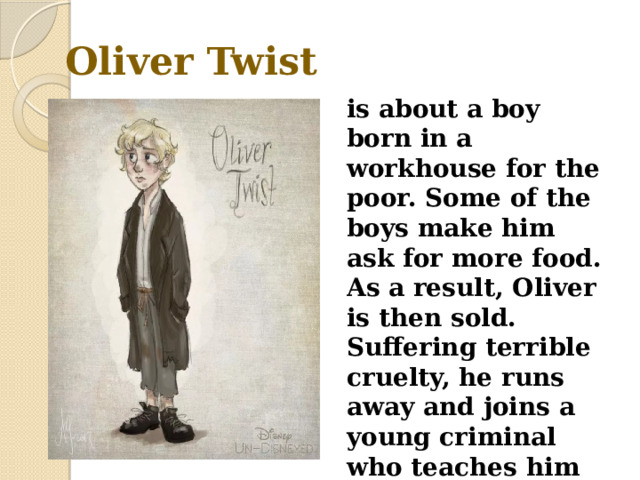 Oliver Twist is about a boy born in a workhouse for the poor. Some of the boys make him ask for more food. As a result, Oliver is then sold. Suffering terrible cruelty, he runs away and joins a young criminal who teaches him how to steal wallets . 