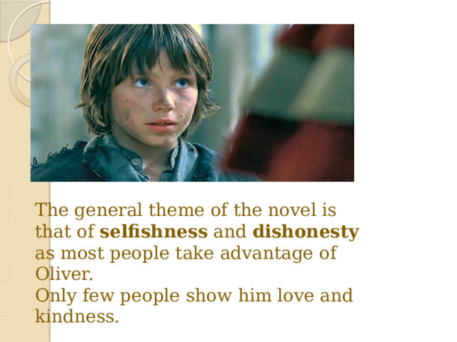 The general theme of the novel is that of selfishness and dishonesty as most people take advantage of Oliver. Only few people show him love and kindness. 