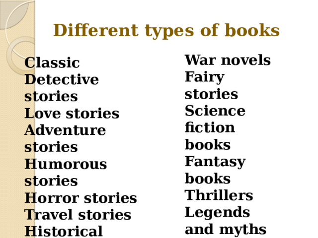 Different types of books War novels Fairy stories Science fiction books Fantasy books Thrillers Legends and myths poems Classic Detective stories Love stories Adventure stories Humorous stories Horror stories Travel stories Historical novels 