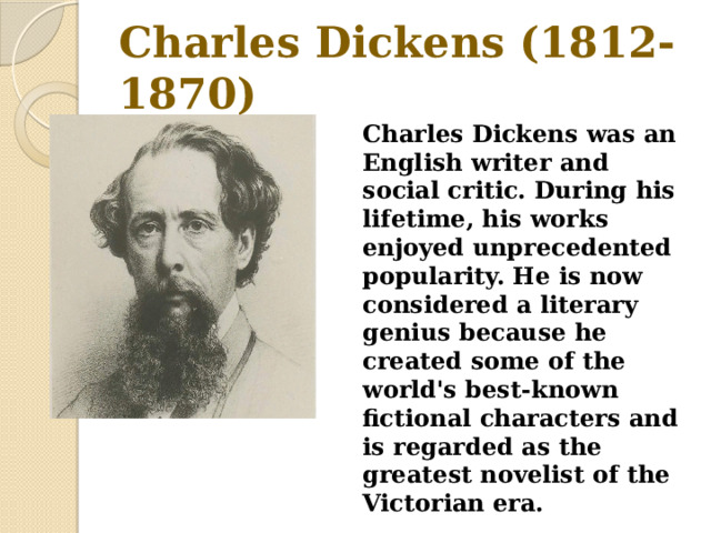 Charles Dickens (1812-1870) Charles Dickens was an English writer and social critic. During his lifetime, his works enjoyed unprecedented popularity. He is now considered a literary genius because he created some of the world's best-known fictional characters and is regarded as the greatest novelist of the Victorian era. 