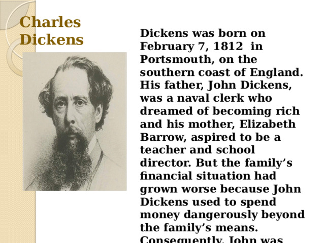 Charles Dickens Dickens was born on February 7, 1812  in Portsmouth, on the southern coast of England. His father, John Dickens, was a naval clerk who dreamed of becoming rich and his mother, Elizabeth Barrow, aspired to be a teacher and school director. But the family’s financial situation had grown worse because John Dickens used to spend money dangerously beyond the family’s means. Consequently, John was sent to prison for debt in 1824, when Charles was just 12 years old. 