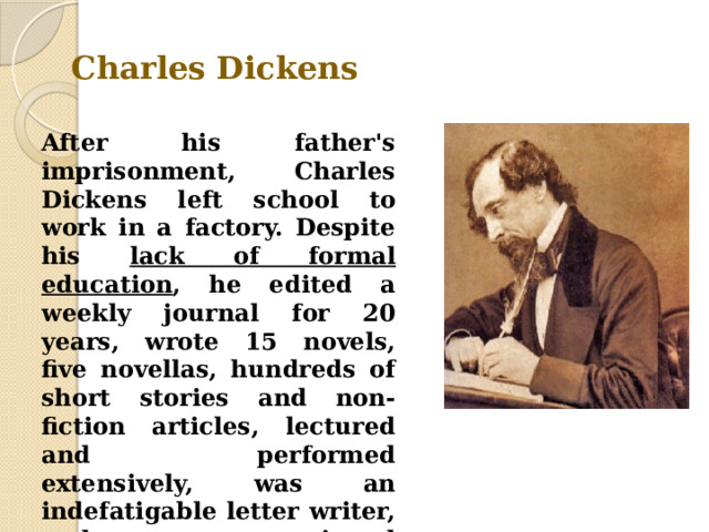 Charles Dickens After his father's imprisonment, Charles Dickens left school to work in a factory. Despite his lack of formal education , he edited a weekly journal for 20 years, wrote 15 novels, five novellas, hundreds of short stories and non-fiction articles, lectured and performed extensively, was an indefatigable letter writer, and campaigned vigorously for children's rights, education, and other social reforms. 