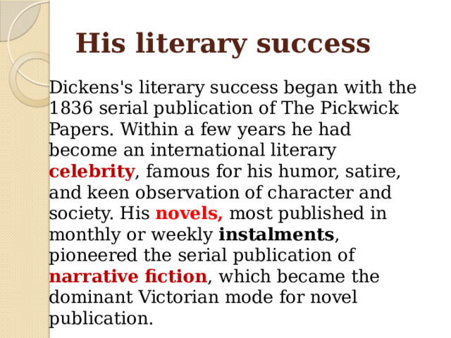 His literary success Dickens's literary success began with the 1836 serial publication of The Pickwick Papers. Within a few years he had become an international literary celebrity , famous for his humor, satire, and keen observation of character and society. His novels, most published in monthly or weekly instalments , pioneered the serial publication of narrative fiction , which became the dominant Victorian mode for novel publication. 