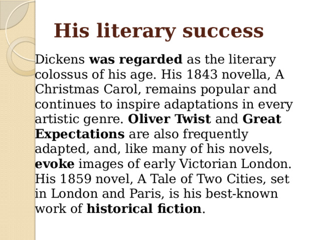His literary success Dickens was regarded as the literary colossus of his age. His 1843 novella, A Christmas Carol, remains popular and continues to inspire adaptations in every artistic genre. Oliver Twist and Great Expectations are also frequently adapted, and, like many of his novels, evoke images of early Victorian London. His 1859 novel, A Tale of Two Cities, set in London and Paris, is his best-known work of historical fiction . 