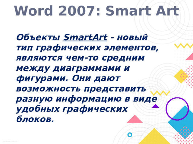 Word 2007: Smart Art Объекты SmartArt - новый тип графических элементов, являются чем-то средним между диаграммами и фигурами. Они дают возможность представить разную информацию в виде удобных графических блоков.  