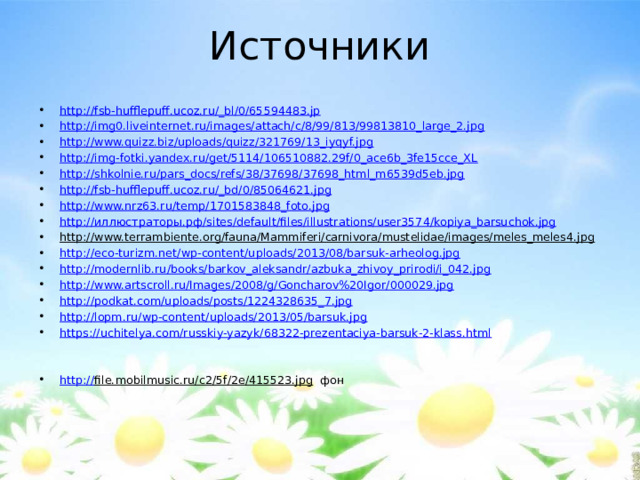 Источники http://fsb-hufflepuff.ucoz.ru/_bl/0/65594483.jp http://img0.liveinternet.ru/images/attach/c/8/99/813/99813810_large_2.jpg http://www.quizz.biz/uploads/quizz/321769/13_iyqyf.jpg http://img-fotki.yandex.ru/get/5114/106510882.29f/0_ace6b_3fe15cce_XL http://shkolnie.ru/pars_docs/refs/38/37698/37698_html_m6539d5eb.jpg http://fsb-hufflepuff.ucoz.ru/_bd/0/85064621.jpg http://www.nrz63.ru/temp/1701583848_foto.jpg http:// иллюстраторы.рф / sites/default/files/illustrations/user3574/kopiya_barsuchok.jpg http://www.terrambiente.org/fauna/Mammiferi/carnivora/mustelidae/images/meles_meles4.jpg  http://eco-turizm.net/wp-content/uploads/2013/08/barsuk-arheolog.jpg http://modernlib.ru/books/barkov_aleksandr/azbuka_zhivoy_prirodi/i_042.jpg http://www.artscroll.ru/Images/2008/g/Goncharov%20Igor/000029.jpg http://podkat.com/uploads/posts/1224328635_7.jpg http:// lopm.ru/wp-content/uploads/2013/05/barsuk.jpg https:// uchitelya.com/russkiy-yazyk/68322-prezentaciya-barsuk-2-klass.html http:// file.mobilmusic.ru/c2/5f/2e/415523.jpg фон 