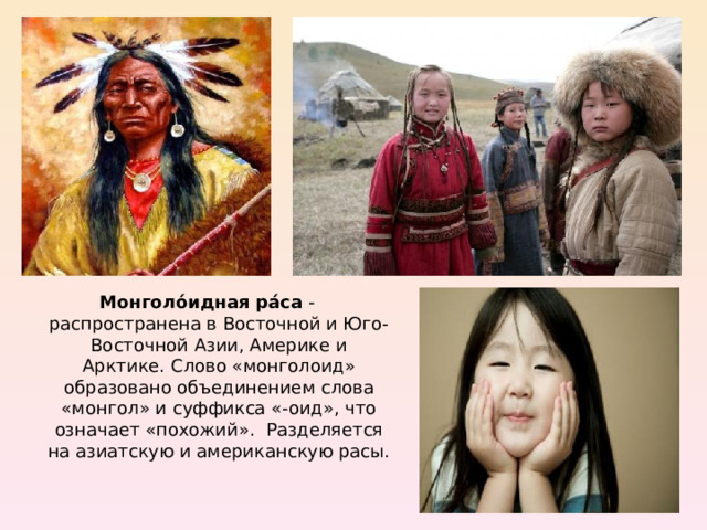 Монголо́идная ра́са  - распространена в Восточной и Юго-Восточной Азии, Америке и Арктике. Слово «монголоид» образовано объединением слова «монгол» и суффикса «-оид», что означает «похожий». Разделяется на азиатскую и американскую расы. 