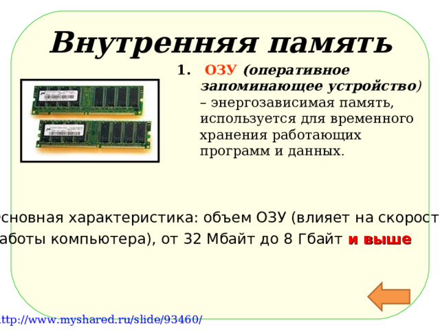 Внутренняя память  ОЗУ  (оперативное запоминающее устройство ) – энергозависимая память, используется для временного хранения работающих программ и данных . Основная характеристика: объем ОЗУ (влияет на скорость работы компьютера), от 32 Мбайт до 8 Гбайт и выше http://files.school-collection.edu.ru/dlrstore/e6f9f4cc-cc33-4860-8691-a90e304e1ea3/%5BINF_028%5D_%5BAM_20%5D.swf http://files.school-collection.edu.ru/dlrstore/113b2db9-92ab-4044-b38e-02ada4305454/%5BINF_028%5D_%5BAM_22%5D.swf http://school-collection.edu.ru/catalog/search/?text=%ED%EE%F1%E8%F2%E5%EB%E8%20%E8%ED%F4%EE%F0%EC%E0%F6%E8%E8&tg= http://www.myshared.ru/slide/93460/  