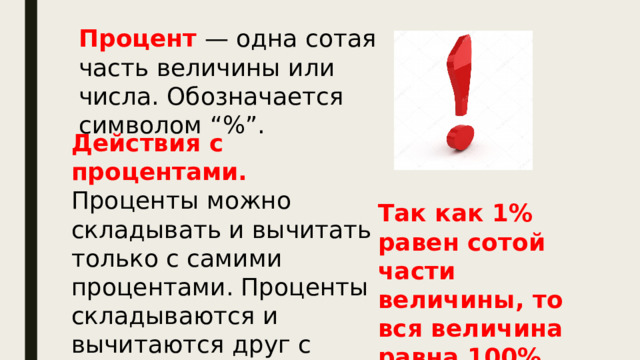 Процент — одна сотая часть величины или числа. Обозначается символом “%”. Действия с процентами. Проценты можно складывать и вычитать только с самими процентами. Проценты складываются и вычитаются друг с другом как обычные числа. Так как 1% равен сотой части величины, то вся величина равна 100%. 