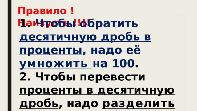 Правило ! Наизусть !!!! 1. Чтобы обратить десятичную дробь в проценты , надо её умножить на 100 . 2. Чтобы перевести проценты в десятичную дробь , надо разделить число процентов на 100. 