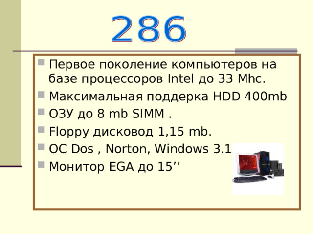 Первое поколение компьютеров на базе процессоров Intel до 33 Mhc . Максимальная поддерка Н DD 400 mb ОЗУ до 8 mb SIMM . Floppy дисковод 1,15 mb . О C  Dos , Norton, Windows 3.1 Монитор EGA до 1 5’’ 