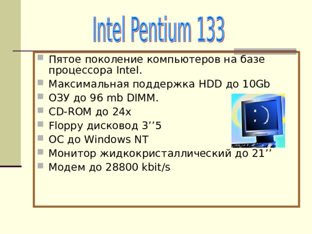 Пятое поколение компьютеров на базе процессора Intel . Максимальная поддержка HDD до 10 Gb ОЗУ до 96 mb DIMM. CD-ROM до 24 x Floppy дисковод 3 ’’5 ОС до Windows NT Монитор жидкокристаллический до 21 ’’ Модем до 28800 kbit/s 