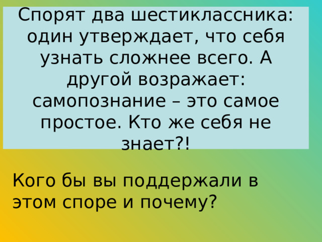 Спорят два шестиклассника: один утверждает, что себя узнать сложнее всего. А другой возражает: самопознание – это самое простое. Кто же себя не знает?! Кого бы вы поддержали в этом споре и почему? 