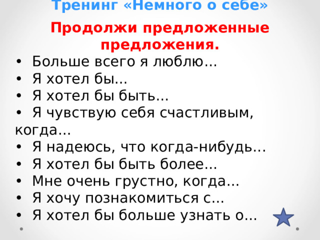 Тренинг «Немного о себе» Продолжи предложенные предложения. • Больше всего я люблю... • Я хотел бы... • Я хотел бы быть... • Я чувствую себя счастливым, когда... • Я надеюсь, что когда-нибудь... • Я хотел бы быть более... • Мне очень грустно, когда... • Я хочу познакомиться с... • Я хотел бы больше узнать о... 