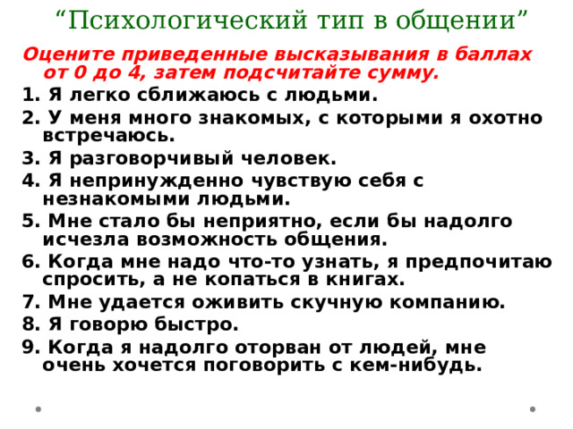  “ Психологический тип в общении” Оцените приведенные высказывания в баллах от 0 до 4, затем подсчитайте сумму. 1. Я легко сближаюсь с людьми. 2. У меня много знакомых, с которыми я охотно встречаюсь. 3. Я разговорчивый человек. 4. Я непринужденно чувствую себя с незнакомыми людьми. 5. Мне стало бы неприятно, если бы надолго исчезла возможность общения. 6. Когда мне надо что-то узнать, я предпочитаю спросить, а не копаться в книгах. 7. Мне удается оживить скучную компанию. 8. Я говорю быстро. 9. Когда я надолго оторван от людей, мне очень хочется поговорить с кем-нибудь. 