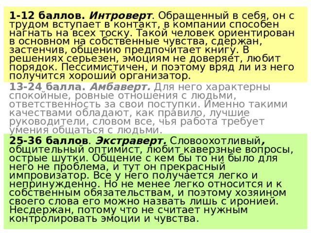 1-12 баллов. Интроверт . Обращенный в себя, он с трудом вступает в контакт, в компании способен нагнать на всех тоску. Такой человек ориентирован в основном на собственные чувства, сдержан, застенчив, общению предпочитает книгу. В решениях серьезен, эмоциям не доверяет, любит порядок. Пессимистичен, и поэтому вряд ли из него получится хороший организатор. 13-24 балла. Амбаверт. Для него характерны спокойные, ровные отношения с людьми, ответственность за свои поступки. Именно такими качествами обладают, как правило, лучшие руководители, словом все, чья работа требует умения общаться с людьми. 25-36 баллов . Экстраверт. Словоохотливый , общительный  оптимист, любит каверзные вопросы, острые шутки. Общение с кем бы то ни было для него не проблема, и тут он прекрасный импровизатор. Все у него получается легко и непринужденно. Но не менее легко относится и к собственным обязательствам, и поэтому хозяином своего слова его можно назвать лишь с иронией. Несдержан, потому что не считает нужным контролировать эмоции и чувства. 