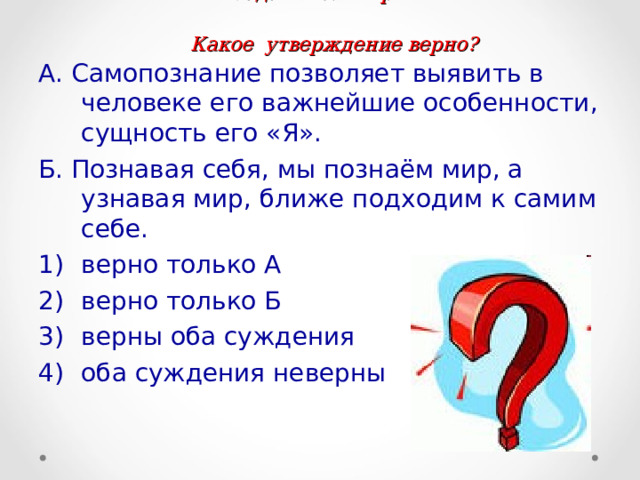  Задание №7.стр. 10  Какое утверждение верно? А. Самопознание позволяет выявить в человеке его важнейшие особенности, сущность его «Я». Б. Познавая себя, мы познаём мир, а узнавая мир, ближе подходим к самим себе. верно только А верно только Б верны оба суждения оба суждения неверны 