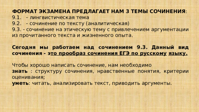 ФОРМАТ ЭКЗАМЕНА ПРЕДЛАГАЕТ НАМ 3 ТЕМЫ СОЧИНЕНИЯ : 9.1. - лингвистическая тема 9.2. - сочинение по тексту (аналитическая) 9.3. - сочинение на этическую тему с привлечением аргументации из прочитанного текста и жизненного опыта. Сегодня мы работаем над сочинением 9.3. Данный вид сочинения - э то прообраз сочинения ЕГЭ по русскому   языку. Чтобы хорошо написать сочинение, нам необходимо знать : структуру сочинения, нравственные понятия, критерии оценивания; уметь : читать, анализировать текст, приводить аргументы. 