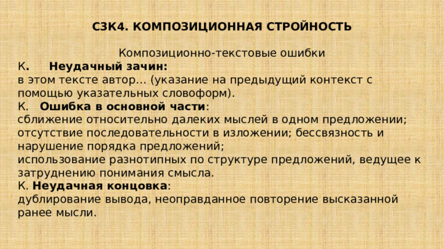  С3К4. КОМПОЗИЦИОННАЯ СТРОЙНОСТЬ Композиционно-текстовые ошибки К . Неудачный зачин: в этом тексте автор… (указание на предыдущий контекст с помощью указательных словоформ). К. Ошибка в основной части : сближение относительно далеких мыслей в одном предложении; отсутствие последовательности в изложении; бессвязность и нарушение порядка предложений; использование разнотипных по структуре предложений, ведущее к затруднению понимания смысла. К.  Неудачная концовка : дублирование вывода, неоправданное повторение высказанной ранее мысли. 