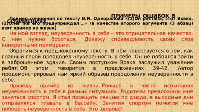  ПРИМЕРЫ ОШИБОК В СОЧИНЕНИЯХ Пример сочинения по тексту В.И. Одноралова «(1)Он растяпа, этот Вовка. (2)Олег же его предупреждал …» (в качестве второго аргумента (3 абзац) взят пример из жизни) На мой взгляд, неуверенность в себе – это отрицательное качество. С ним нужно бороться.  Докажу справедливость своих слов конкретными примерами. Обратимся к предложенному тексту. В нём повествуется о том, как главный герой преодолел неуверенность в себе. Он не побоялся зайти в заброшенное здание. Своим поступком Вовка заслужил уважение ребят. Об этом говорится в предложениях 39-42. Автор продемонстрировал нам яркий образец преодоления неуверенности в себе. Приведу пример из жизни. Раньше я часто испытывал неуверенность в себе в разных ситуациях. Родители предложили мне заняться спортом. Я стал посещать секцию по дзюдо, в выходные дни отправлялся плавать в бассейн. Занятия спортом помогли мне побороть неуверенность в себе. Это здорово! Таким образом, я доказал, что неуверенность в себе– это отрицательное качество, с которым необходимо бороться. 