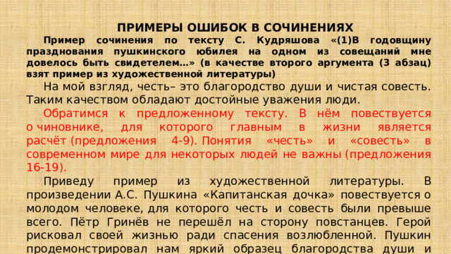 ПРИМЕРЫ ОШИБОК В СОЧИНЕНИЯХ Пример сочинения по тексту С. Кудряшова «(1)В годовщину празднования пушкинского юбилея на одном из совещаний мне довелось быть свидетелем…» (в качестве второго аргумента (3 абзац) взят пример из художественной литературы) На мой взгляд, честь– это благородство души и чистая совесть. Таким качеством обладают достойные уважения люди.    Обратимся к предложенному тексту. В нём повествуется о чиновнике, для которого главным в жизни является расчёт (предложения 4-9). Понятия «честь» и «совесть» в современном мире для некоторых людей не важны (предложения 16-19).  Приведу пример из художественной литературы. В произведении А.С. Пушкина «Капитанская дочка» повествуется о молодом человеке, для которого честь и совесть были превыше всего. Пётр Гринёв не перешёл на сторону повстанцев. Герой рисковал своей жизнью ради спасения возлюбленной. Пушкин продемонстрировал нам яркий образец благородства души и чистой совести. Таким образом, я доказал, что честь– это качество, которым обладают достойные уважения люди.  