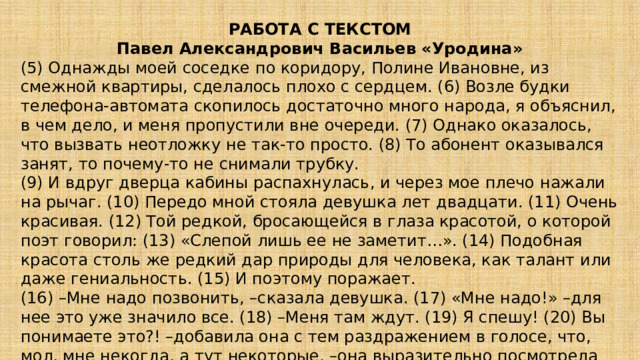 РАБОТА С ТЕКСТОМ Павел Александрович Васильев «Уродина» (5) Однажды моей соседке по коридору, Полине Ивановне, из смежной квартиры, сделалось плохо с сердцем. (6) Возле будки телефона-автомата скопилось достаточно много народа, я объяснил, в чем дело, и меня пропустили вне очереди. (7) Однако оказалось, что вызвать неотложку не так-то просто. (8) То абонент оказывался занят, то почему-то не снимали трубку. (9) И вдруг дверца кабины распахнулась, и через мое плечо нажали на рычаг. (10) Передо мной стояла девушка лет двадцати. (11) Очень красивая. (12) Той редкой, бросающейся в глаза красотой, о которой поэт говорил: (13) «Слепой лишь ее не заметит…». (14) Подобная красота столь же редкий дар природы для человека, как талант или даже гениальность. (15) И поэтому поражает. (16) –Мне надо позвонить, –сказала девушка. (17) «Мне надо!» –для нее это уже значило все. (18) –Меня там ждут. (19) Я спешу! (20) Вы понимаете это?! –добавила она с тем раздражением в голосе, что, мол, мне некогда, а тут некоторые, –она выразительно посмотрела на меня… 