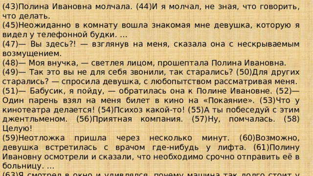 ( 43)Полина Ивановна молчала. (44)И я молчал, не зная, что говорить, что делать. (45)Неожиданно в комнату вошла знакомая мне девушка, которую я видел у телефонной будки. … (47)— Вы здесь?! — взглянув на меня, сказала она с нескрываемым возмущением. (48)— Моя внучка, — светлея лицом, прошептала Полина Ивановна. (49)— Так это вы не для себя звонили, так старались? (50)Для других старались? — спросила девушка, с любопытством рассматривая меня. (51)— Бабусик, я пойду, — обратилась она к Полине Ивановне. (52)— Один парень взял на меня билет в кино на «Покаяние». (53)Что у кинотеатра делается! (54)Психоз какой-то! (55)А ты побеседуй с этим джентльменом. (56)Приятная компания. (57)Ну, помчалась. (58) Целую! (59)Неотложка пришла через несколько минут. (60)Возможно, девушка встретилась с врачом где-нибудь у лифта. (61)Полину Ивановну осмотрели и сказали, что необходимо срочно отправить её в больницу. … (63)Я смотрел в окно и удивлялся, почему машина так долго стоит у нашей парадной. …(65)А на другой день я узнал, что ещё в лифте Полина Ивановна умерла. 