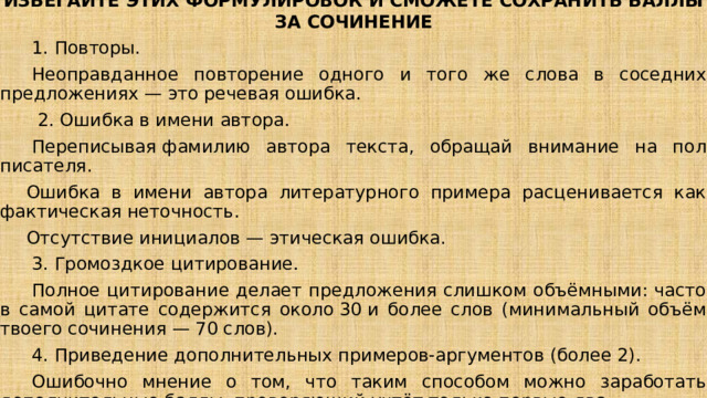 ИЗБЕГАЙТЕ ЭТИХ ФОРМУЛИРОВОК И СМОЖЕТЕ СОХРАНИТЬ БАЛЛЫ ЗА СОЧИНЕНИЕ   1. Повторы.   Неоправданное повторение одного и того же слова в соседних предложениях — это речевая ошибка.    2. Ошибка в имени автора.   Переписывая фамилию автора текста, обращай внимание на пол писателя. Ошибка в имени автора литературного примера расценивается как фактическая неточность. Отсутствие инициалов — этическая ошибка.   3. Громоздкое цитирование.   Полное цитирование делает предложения слишком объёмными: часто в самой цитате содержится около 30 и более слов (минимальный объём твоего сочинения — 70 слов).   4. Приведение дополнительных примеров-аргументов (более 2).   Ошибочно мнение о том, что таким способом можно заработать дополнительные баллы: проверяющий учтёт только первые два.   