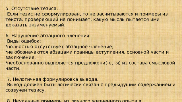 5. Отсутствие тезиса.   Если тезис не сформулирован, то не засчитываются и примеры из текста: проверяющий не понимает, какую мысль пытается ими доказать экзаменуемый.   6. Нарушение абзацного членения.   Виды ошибок: полностью отсутствует абзацное членение; не обозначаются абзацами границы вступления, основной части и заключения; необоснованно выделяется предложени(-е, -я) из состава смысловой части.     7. Нелогичная формулировка вывода.   Вывод должен быть логически связан с предыдущим содержанием и созвучен тезису.   8. Неудачные примеры из личного жизненного опыта в сочинении 9.3.   Часто примеры из жизни выглядят нарочито вымышленными, слишком наивными. 9. Не начинай сочинение со слов: Доброта – это когда… 